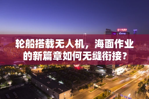 轮船搭载无人机，海面作业的新篇章如何无缝衔接？