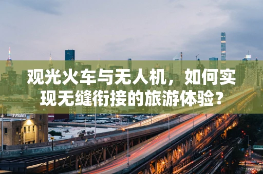 观光火车与无人机，如何实现无缝衔接的旅游体验？