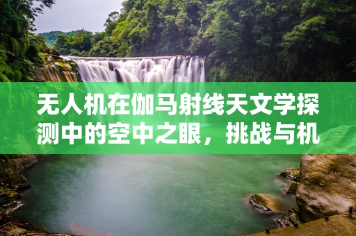 无人机在伽马射线天文学探测中的空中之眼，挑战与机遇