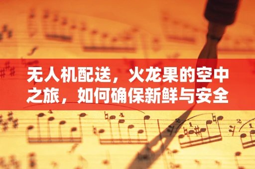 无人机配送，火龙果的空中之旅，如何确保新鲜与安全？