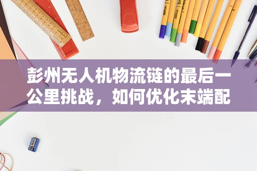 彭州无人机物流链的最后一公里挑战，如何优化末端配送效率？