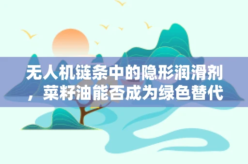 无人机链条中的隐形润滑剂，菜籽油能否成为绿色替代品？