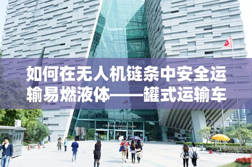 如何在无人机链条中安全运输易燃液体——罐式运输车的角色与挑战？
