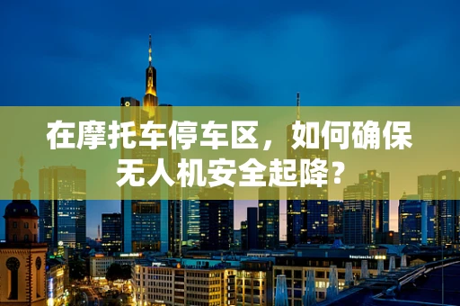 在摩托车停车区，如何确保无人机安全起降？