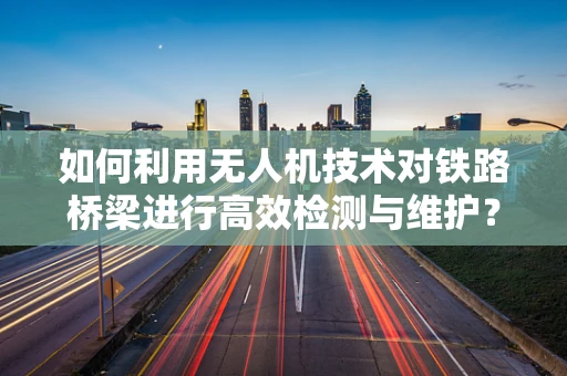 如何利用无人机技术对铁路桥梁进行高效检测与维护？
