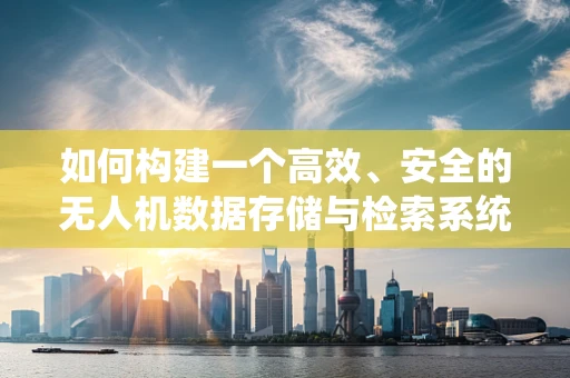 如何构建一个高效、安全的无人机数据存储与检索系统？