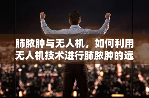 肺脓肿与无人机，如何利用无人机技术进行肺脓肿的远程监测与治疗？