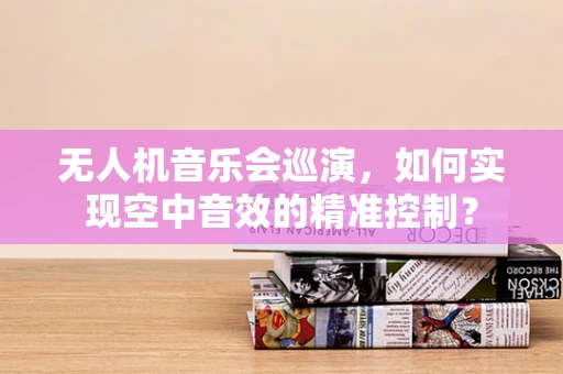 无人机音乐会巡演，如何实现空中音效的精准控制？