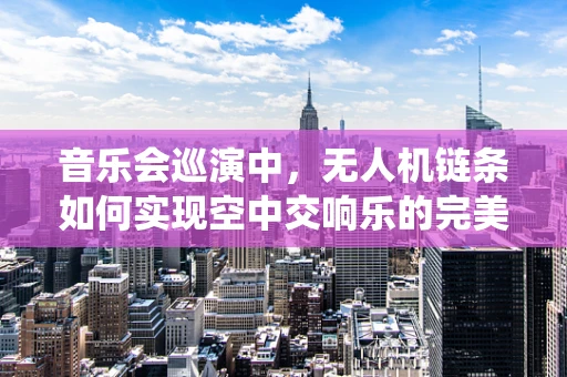 音乐会巡演中，无人机链条如何实现空中交响乐的完美演绎？