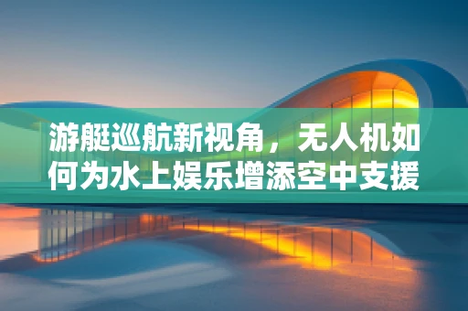 游艇巡航新视角，无人机如何为水上娱乐增添空中支援？