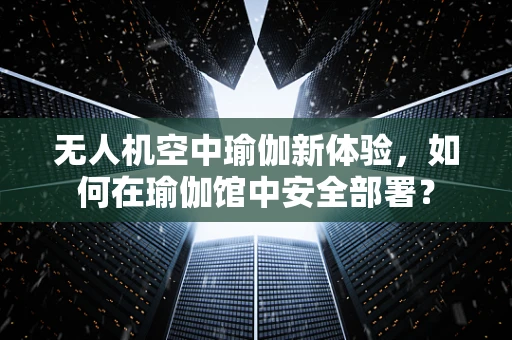 无人机空中瑜伽新体验，如何在瑜伽馆中安全部署？