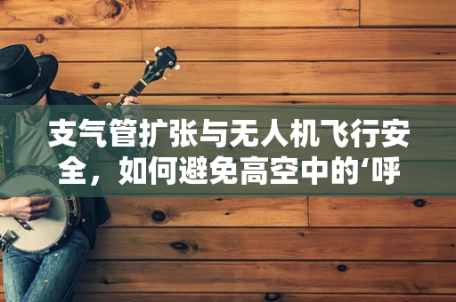支气管扩张与无人机飞行安全，如何避免高空中的‘呼吸’难题？