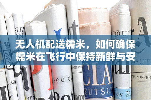 无人机配送糯米，如何确保糯米在飞行中保持新鲜与安全？