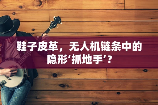 鞋子皮革，无人机链条中的隐形‘抓地手’？