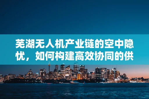 芜湖无人机产业链的空中隐忧，如何构建高效协同的供应链？