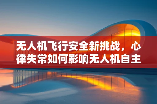 无人机飞行安全新挑战，心律失常如何影响无人机自主飞行？