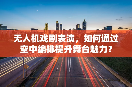 无人机戏剧表演，如何通过空中编排提升舞台魅力？