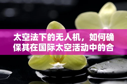 太空法下的无人机，如何确保其在国际太空活动中的合法性与安全性？