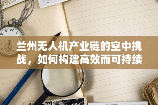 兰州无人机产业链的空中挑战，如何构建高效而可持续的生态系统？
