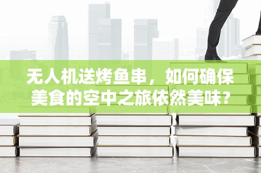 无人机送烤鱼串，如何确保美食的空中之旅依然美味？