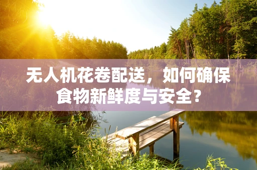 无人机花卷配送，如何确保食物新鲜度与安全？