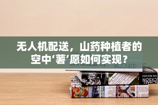 无人机配送，山药种植者的空中‘薯’愿如何实现？