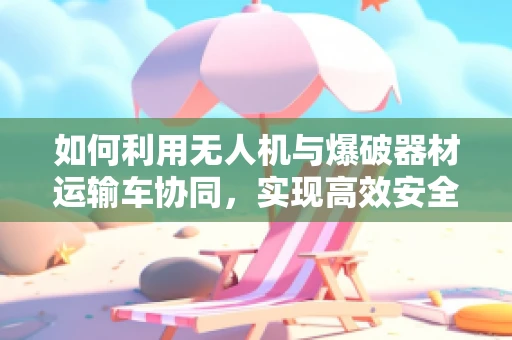 如何利用无人机与爆破器材运输车协同，实现高效安全运输？