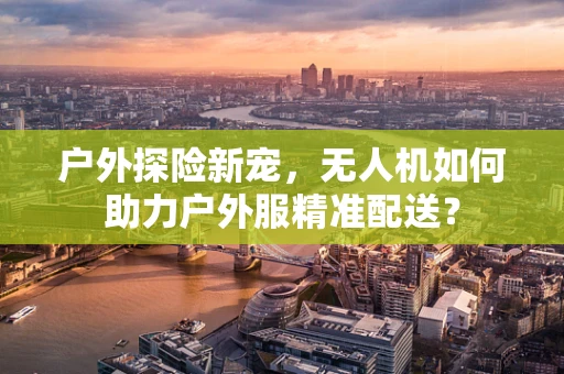 户外探险新宠，无人机如何助力户外服精准配送？
