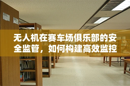 无人机在赛车场俱乐部的安全监管，如何构建高效监控系统？