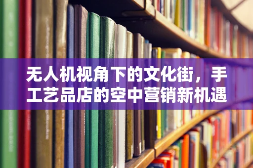 无人机视角下的文化街，手工艺品店的空中营销新机遇？