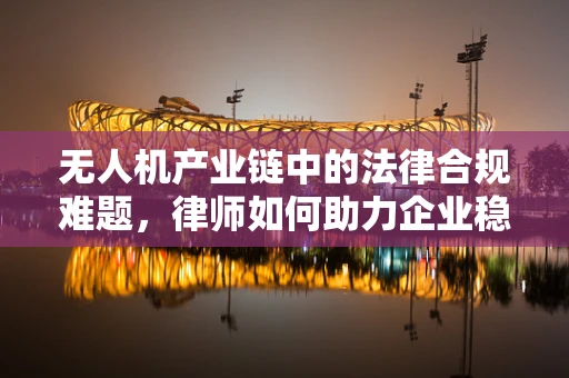 无人机产业链中的法律合规难题，律师如何助力企业稳健前行？
