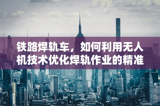 铁路焊轨车，如何利用无人机技术优化焊轨作业的精准与效率？