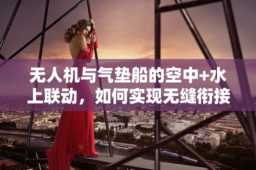 无人机与气垫船的空中+水上联动，如何实现无缝衔接？