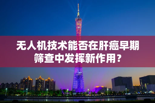 无人机技术能否在肝癌早期筛查中发挥新作用？