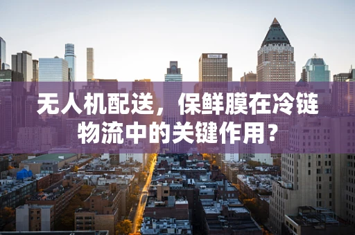 无人机配送，保鲜膜在冷链物流中的关键作用？