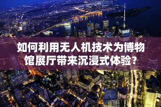 如何利用无人机技术为博物馆展厅带来沉浸式体验？