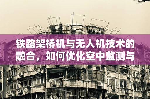 铁路架桥机与无人机技术的融合，如何优化空中监测与维护的协同？