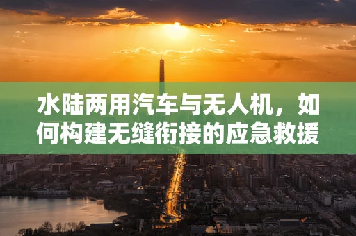 水陆两用汽车与无人机，如何构建无缝衔接的应急救援链条？