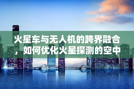 火星车与无人机的跨界融合，如何优化火星探测的空中支援链条？