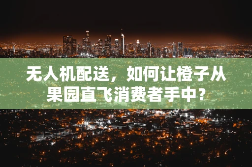 无人机配送，如何让橙子从果园直飞消费者手中？