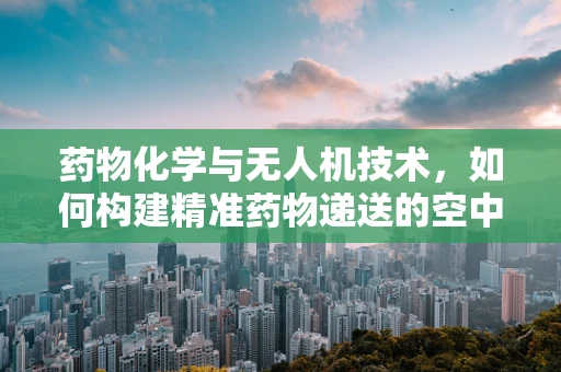药物化学与无人机技术，如何构建精准药物递送的空中桥梁？