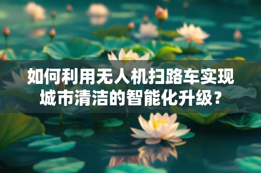 如何利用无人机扫路车实现城市清洁的智能化升级？