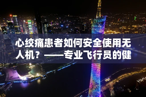 心绞痛患者如何安全使用无人机？——专业飞行员的健康考量