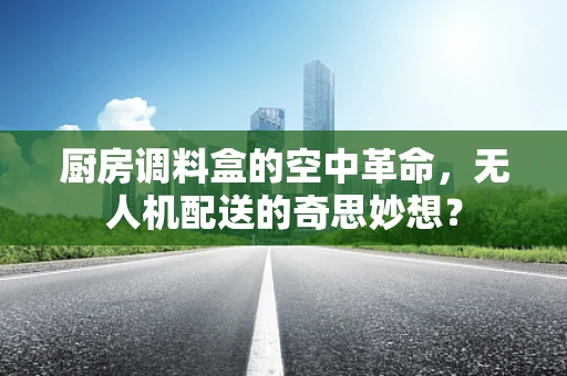 厨房调料盒的空中革命，无人机配送的奇思妙想？