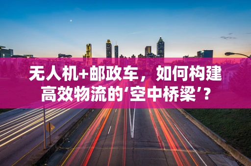 无人机+邮政车，如何构建高效物流的‘空中桥梁’？
