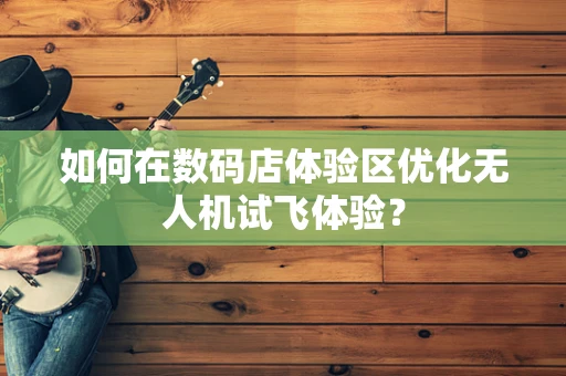 如何在数码店体验区优化无人机试飞体验？
