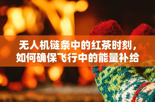 无人机链条中的红茶时刻，如何确保飞行中的能量补给与安全？