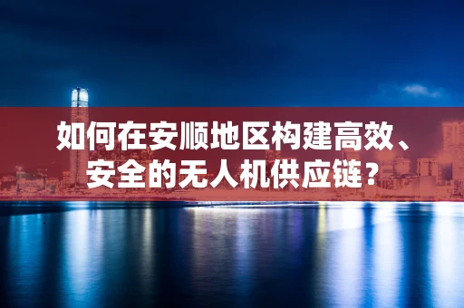 如何在安顺地区构建高效、安全的无人机供应链？