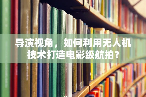 导演视角，如何利用无人机技术打造电影级航拍？