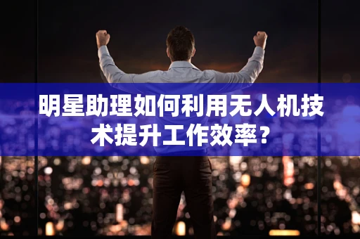 明星助理如何利用无人机技术提升工作效率？